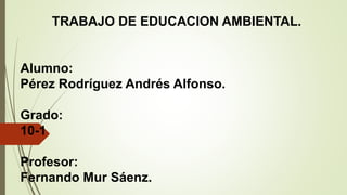 TRABAJO DE EDUCACION AMBIENTAL.
Alumno:
Pérez Rodríguez Andrés Alfonso.
Grado:
10-1
Profesor:
Fernando Mur Sáenz.
 