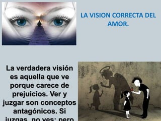 LA VISION CORRECTA DEL
AMOR.
La verdadera visión
es aquella que ve
porque carece de
prejuicios. Ver y
juzgar son conceptos
antagónicos. Si
 