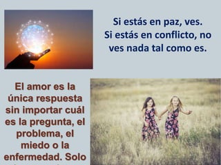 Si estás en paz, ves.
Si estás en conflicto, no
ves nada tal como es.
El amor es la
única respuesta
sin importar cuál
es la pregunta, el
problema, el
miedo o la
enfermedad. Solo
 