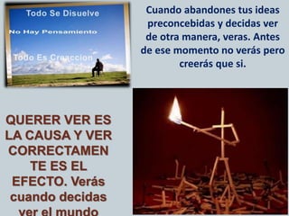 Cuando abandones tus ideas
preconcebidas y decidas ver
de otra manera, veras. Antes
de ese momento no verás pero
creerás que si.
QUERER VER ES
LA CAUSA Y VER
CORRECTAMEN
TE ES EL
EFECTO. Verás
cuando decidas
 