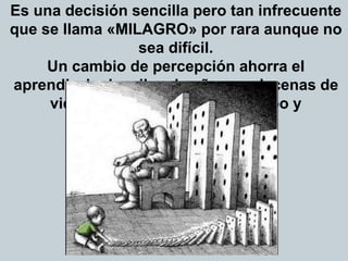 Es una decisión sencilla pero tan infrecuente
que se llama «MILAGRO» por rara aunque no
sea difícil.
Un cambio de percepción ahorra el
aprendizaje de miles de años en decenas de
vidas. ¿Deseas ahorrarte tiempo y
sufrimiento?
 