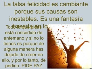 La falsa felicidad es cambiante
porque sus causas son
inestables. Es una fantasía
basada en lo cambiante.Todo lo que pidas
está concedido de
antemano y si no lo
tienes es porque de
alguna manera has
dejado de creer en
ello, y por lo tanto, de
pedirlo. PIDE PAZ
 