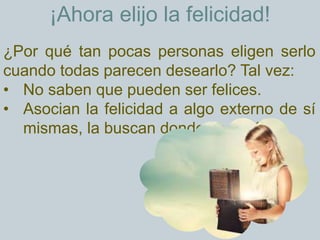 ¡Ahora elijo la felicidad!
¿Por qué tan pocas personas eligen serlo
cuando todas parecen desearlo? Tal vez:
• No saben que pueden ser felices.
• Asocian la felicidad a algo externo de sí
mismas, la buscan donde no está.
 