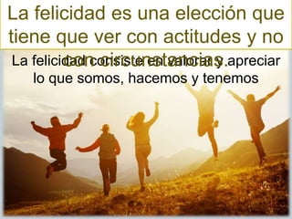 La felicidad consiste en valorar y apreciar
lo que somos, hacemos y tenemos
La felicidad es una elección que
tiene que ver con actitudes y no
con circunstancias.
 