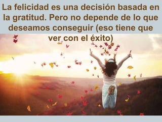 La felicidad es una decisión basada en
la gratitud. Pero no depende de lo que
deseamos conseguir (eso tiene que
ver con el éxito)
 