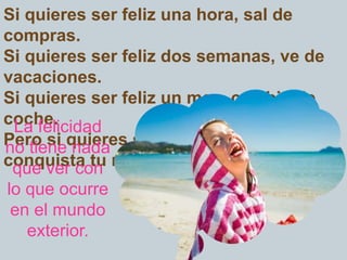 Si quieres ser feliz una hora, sal de
compras.
Si quieres ser feliz dos semanas, ve de
vacaciones.
Si quieres ser feliz un mes, cambia de
coche.
Pero si quieres ser feliz para siempre,
conquista tu mente.
La felicidad
no tiene nada
que ver con
lo que ocurre
en el mundo
exterior.
 