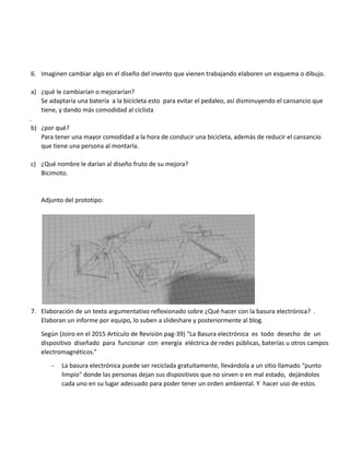 6. Imaginen cambiar algo en el diseño del invento que vienen trabajando elaboren un esquema o dibujo.
a) ¿qué le cambiarían o mejorarían?
Se adaptaría una batería a la bicicleta esto para evitar el pedaleo, así disminuyendo el cansancio que
tiene, y dando más comodidad al ciclista
.
b) ¿por qué?
Para tener una mayor comodidad a la hora de conducir una bicicleta, además de reducir el cansancio
que tiene una persona al montarla.
c) ¿Qué nombre le darían al diseño fruto de su mejora?
Bicimoto.
Adjunto del prototipo:
7. Elaboración de un texto argumentativo reflexionado sobre ¿Qué hacer con la basura electrónica? .
Elaboran un informe por equipo, lo suben a slideshare y posteriormente al blog.
Según (Joiro en el 2015 Artículo de Revisión pag-39) “La Basura electrónica es todo desecho de un
dispositivo diseñado para funcionar con energía eléctrica de redes públicas, baterías u otros campos
electromagnéticos.”
- La basura electrónica puede ser reciclada gratuitamente, llevándola a un sitio llamado “punto
limpio" donde las personas dejan sus dispositivos que no sirven o en mal estado, dejándolos
cada uno en su lugar adecuado para poder tener un orden ambiental. Y hacer uso de estos.
 