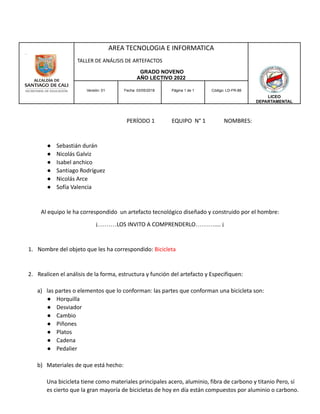 AREA TECNOLOGIA E INFORMATICA
TALLER DE ANÁLISIS DE ARTEFACTOS
GRADO NOVENO
AÑO LECTIVO 2022
LICEO
DEPARTAMENTAL
Versión: 01 Fecha: 03/05/2018 Página 1 de 1 Código: LD-FR-88
PERÍODO 1 EQUIPO N° 1 NOMBRES:
● Sebastián durán
● Nicolás Galviz
● Isabel anchico
● Santiago Rodríguez
● Nicolás Arce
● Sofía Valencia
Al equipo le ha correspondido un artefacto tecnológico diseñado y construido por el hombre:
¡………LOS INVITO A COMPRENDERLO……….... ¡
1. Nombre del objeto que les ha correspondido: Bicicleta
2. Realicen el análisis de la forma, estructura y función del artefacto y Especifiquen:
a) las partes o elementos que lo conforman: las partes que conforman una bicicleta son:
● Horquilla
● Desviador
● Cambio
● Piñones
● Platos
● Cadena
● Pedalier
b) Materiales de que está hecho:
Una bicicleta tiene como materiales principales acero, aluminio, fibra de carbono y titanio Pero, sí
es cierto que la gran mayoría de bicicletas de hoy en día están compuestos por aluminio o carbono.
 