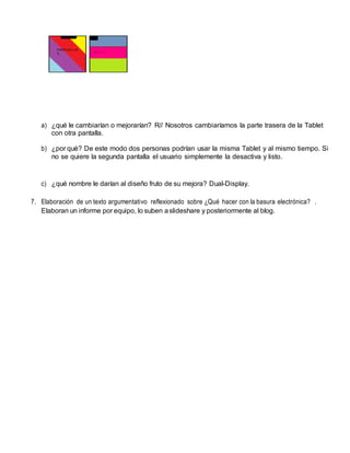 a) ¿qué le cambiarían o mejorarían? R// Nosotros cambiaríamos la parte trasera de la Tablet
con otra pantalla.
b) ¿por qué? De este modo dos personas podrían usar la misma Tablet y al mismo tiempo. Si
no se quiere la segunda pantalla el usuario simplemente la desactiva y listo.
c) ¿qué nombre le darían al diseño fruto de su mejora? Dual-Display.
7. Elaboración de un texto argumentativo reflexionado sobre ¿Qué hacer con la basura electrónica? .
Elaboran un informe por equipo, lo suben aslideshare y posteriormente al blog.
 