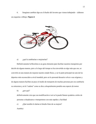 13
6. Imaginen cambiar algo en el diseño del invento que vienen trabajando – elaboren
un esquema o dibujo. Figura 6
a) ¿qué le cambiarían o mejorarían?
Definitivamente la Bicicleta es un gran elemento para facilitar nuestros transportes por
decirlo de alguna manera, pero a lo largo del tiempo se ha convertido en algo más que eso, se
convirtió en una manera de mejorar nuestro estado físico, y ser la parte principal me uno de los
deportes más reconocidos a nivel mundial, pero en lo personal desearía volver a sus orígenes y
de alguna manera facilitar un poco el medio de transporte de muchas personas por eso cambiaría
su estructura y en la “cadena” como se dice coloquialmente pondría una especie de motor.
b) ¿por qué?
definitivamente creo que esa modificación si así se le puede llamar ayudaría a miles de
personas a desplazarse o transportarse con más rapidez y facilidad
c) ¿Qué nombre le darían al diseño fruto de su mejora?
Autobici
 