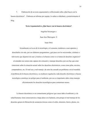14
7. Elaboración de un texto argumentativo reflexionado sobre ¿Qué hacer con la
basura electrónica? . Elaboran un informe por equipo, lo suben a slideshare y posteriormente al
blog.
Texto Argumentativo ¿Qué hacer con la basura electrónica?
Angeline bocanegra z.
Juan Jose Marroquin .V.
Isaac Ortiz
Actualmente en la era de la tecnología y el consumo, tendemos a usar aparatos y
desecharlos sin más, por eso debemos preguntarnos ¿qué pasa con los microondas, celulares o
televisores que dejamos de usar y tiramos a la basura como si se tratara de desechos orgánicos?
al entender eso somos más capaces de consumir y manejar desechos, por eso hay que estar
consciente sobre la situación actual sobre los desechos electrónicos, cosas como pilas, neveras,
computadores, etc. El mal uso y mal manejo de estos ha causado un problema a nivel mundial,
el problema de la basura electrónica y su mediocre regulación, todo desecho electrónico o basura
tecnológica constituye un peligro para el ambiente, por eso es importante saber cómo manejar
eficientemente los desechos tecnológicos para contaminar menos.
La basura electrónica es un contaminante peligroso que causa daño al ambiente y a la
salud humana; tiene consecuencias a largo plazo en el planeta, esto porque el mal manejo de los
desechos genera la liberación de sustancias tóxicas como el cobre, aluminio, hierro, plomo, etc.
 