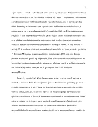 15
según la red de desarrollo sostenible, solo en Colombia se producen más de 100 mil toneladas de
desechos electrónicos al año entre baterías, celulares, televisores y computadoras; estos desechos
a nivel mundial causan problemas ambientales y de salud humana, solo el mercurio produce
daños al cerebro y al sistema nervioso, el plomo causa problemas al sistema circulatorio, el
cadmio (que se usa en acumuladores eléctricos) causa infertilidad, etc. Todas estas sustancias
peligrosas se usan en productos electrónicos y tiene efectos dañinos no solo en el ambiente sino
en la salud de los trabajadores que las usan, por otro lado los electrónicos solo son dañinos
cuando se mezclan sus componentes con el resto de basura y se rompen. A nivel mundial se
produjo 53,36 toneladas métricas de basura electrónica en el año 2019 y se pronostica que habrán
74 Toneladas Métricas de desechos electrónicos mundiales para 2030, ante estos datos no
podemos actuar como que no hay un problema, los E Waste (desechos electrónicos) son una de
las principales problemáticas mundiales actualmente, afectando no solo al ambiente sino a cada
uno de nosotros y nuestra salud, por eso es que hay que saber cómo manejarlos
responsablemente.
Para poder manejar los E Waste hay que actuar al nivel personal, social, nacional y
mundial, lo cual es un deber de todos; primero que todo debemos saber que no hay que hacer,
ejemplos de mal manejo de los E Waste son desecharlos en basureros normales, incinerarlos,
tirarlos a un lago, caño, etc. Todos estos métodos son peligrosos porque permiten que los
químicos contaminantes se liberen de los componentes electrónicos y empiezan a causar daño al
entrar en contacto con la tierra, el aire o fuentes de agua. Para manejar eficientemente estos
desechos en cambio tenemos que reciclar los componentes irreparables, promover la
responsabilidad en los consumidores y la reducción del uso de químicos peligrosos y pedir a las
 