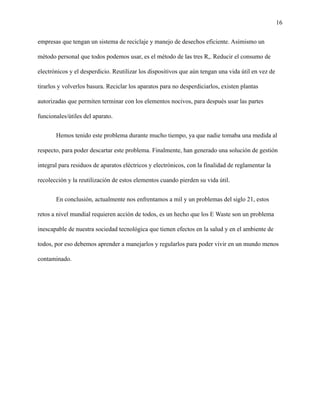 16
empresas que tengan un sistema de reciclaje y manejo de desechos eficiente. Asimismo un
método personal que todos podemos usar, es el método de las tres R,. Reducir el consumo de
electrónicos y el desperdicio. Reutilizar los dispositivos que aún tengan una vida útil en vez de
tirarlos y volverlos basura. Reciclar los aparatos para no desperdiciarlos, existen plantas
autorizadas que permiten terminar con los elementos nocivos, para después usar las partes
funcionales/útiles del aparato.
Hemos tenido este problema durante mucho tiempo, ya que nadie tomaba una medida al
respecto, para poder descartar este problema. Finalmente, han generado una solución de gestión
integral para residuos de aparatos eléctricos y electrónicos, con la finalidad de reglamentar la
recolección y la reutilización de estos elementos cuando pierden su vida útil.
En conclusión, actualmente nos enfrentamos a mil y un problemas del siglo 21, estos
retos a nivel mundial requieren acción de todos, es un hecho que los E Waste son un problema
inescapable de nuestra sociedad tecnológica que tienen efectos en la salud y en el ambiente de
todos, por eso debemos aprender a manejarlos y regularlos para poder vivir en un mundo menos
contaminado.
 