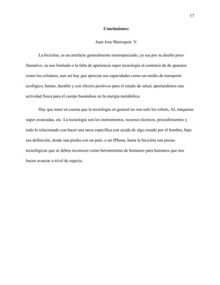 17
Conclusiones:
Juan Jose Marroquin .V.
La bicicleta, es un artefacto generalmente menospreciado, ya sea por su diseño poco
llamativo, su uso limitado o la falta de apariencia super tecnología al contrario de de aparatos
como los celulares, aun así hay que apreciar sus capacidades como un medio de transporte
ecológico, barato, durable y con efectos positivos para el estado de salud, aportandonos una
actividad física para el cuerpo basándose en la energía metabólica.
Hay que tener en cuenta que la tecnología en general no son solo los robots, AI, máquinas
super avanzadas, etc. La tecnología son los instrumentos, recursos técnicos, procedimientos y
todo lo relacionado con hacer una tarea específica con ayuda de algo creado por el hombre, bajo
esa definición, desde una piedra con un palo, o un IPhone, hasta la bicicleta son piezas
tecnológicas que se deben reconocer como herramientas de humanos para humanos que nos
hacen avanzar a nivel de especie.
 