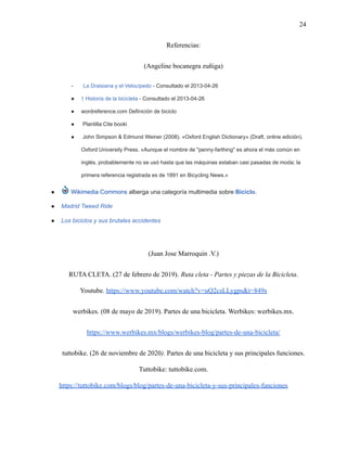 24
Referencias:
(Angeline bocanegra zuñiga)
- La Draisiana y el Velocípedo - Consultado el 2013-04-26
● ↑ Historia de la bicicleta - Consultado el 2013-04-26
● wordreference.com Definición de biciclo
● Plantilla:Cite booki
● John Simpson & Edmund Weiner (2008). «Oxford English Dictionary» (Draft, online edición).
Oxford University Press. «Aunque el nombre de "penny-farthing" es ahora el más común en
inglés, probablemente no se usó hasta que las máquinas estaban casi pasadas de moda; la
primera referencia registrada es de 1891 en Bicycling News.»
● Wikimedia Commons alberga una categoría multimedia sobre Biciclo.
● Madrid Tweed Ride
● Los biciclos y sus brutales accidentes
(Juan Jose Marroquin .V.)
RUTA CLETA. (27 de febrero de 2019). Ruta cleta - Partes y piezas de la Bicicleta.
Youtube. https://www.youtube.com/watch?v=uQ2csLLygps&t=849s
werbikes. (08 de mayo de 2019). Partes de una bicicleta. Werbikes: werbikes.mx.
https://www.werbikes.mx/blogs/werbikes-blog/partes-de-una-bicicleta/
tuttobike. (26 de noviembre de 2020). Partes de una bicicleta y sus principales funciones.
Tuttobike: tuttobike.com.
https://tuttobike.com/blogs/blog/partes-de-una-bicicleta-y-sus-principales-funciones
 