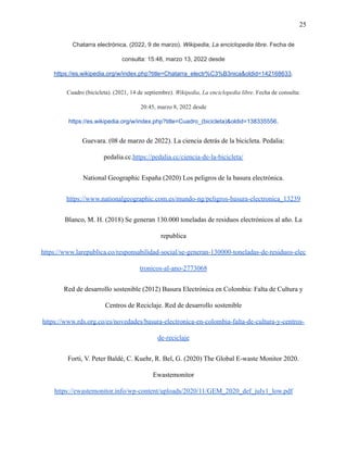 25
Chatarra electrónica. (2022, 9 de marzo). Wikipedia, La enciclopedia libre. Fecha de
consulta: 15:48, marzo 13, 2022 desde
https://es.wikipedia.org/w/index.php?title=Chatarra_electr%C3%B3nica&oldid=142168633.
Cuadro (bicicleta). (2021, 14 de septiembre). Wikipedia, La enciclopedia libre. Fecha de consulta:
20:45, marzo 8, 2022 desde
https://es.wikipedia.org/w/index.php?title=Cuadro_(bicicleta)&oldid=138335556.
Guevara. (08 de marzo de 2022). La ciencia detrás de la bicicleta. Pedalia:
pedalia.cc.https://pedalia.cc/ciencia-de-la-bicicleta/
National Geographic España (2020) Los peligros de la basura electrónica.
https://www.nationalgeographic.com.es/mundo-ng/peligros-basura-electronica_13239
Blanco, M. H. (2018) Se generan 130.000 toneladas de residuos electrónicos al año. La
republica
https://www.larepublica.co/responsabilidad-social/se-generan-130000-toneladas-de-residuos-elec
tronicos-al-ano-2773068
Red de desarrollo sostenible (2012) Basura Electrónica en Colombia: Falta de Cultura y
Centros de Reciclaje. Red de desarrollo sostenible
https://www.rds.org.co/es/novedades/basura-electronica-en-colombia-falta-de-cultura-y-centros-
de-reciclaje
Forti, V. Peter Baldé, C. Kuehr, R. Bel, G. (2020) The Global E-waste Monitor 2020.
Ewastemonitor
https://ewastemonitor.info/wp-content/uploads/2020/11/GEM_2020_def_july1_low.pdf
 