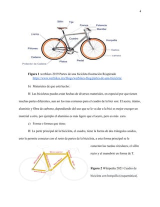 4
Figura 1 werbikes 2019 Partes de una bicicleta Ilustración Rcuperado
https://www.werbikes.mx/blogs/werbikes-blog/partes-de-una-bicicleta/
b) Materiales de que está hecho:
R/ Las bicicletas puedes estar hechas de diversos materiales, en especial por que tienen
muchas partes diferentes, aun asi los mas comunes para el cuadro de la bici son: El acero, titanio,
aluminio y fibra de carbono, dependiendo del uso que se le va dar a la bici es mejor escoger un
material u otro, por ejemplo el aluminio es más ligero que el acero, pero es más caro.
c) Forma o formas que tiene:
R/ La parte principal de la bicicleta, el cuadro, tiene la forma de dos triángulos unidos,
esto le permite conectar con el resto de partes de la bicicleta, a esta forma principal se le
conectan las ruedas circulares, el sillín
recto y el manubrio en forma de T.
Figura 2 Wikipedia 2021 Cuadro de
bicicleta con horquilla (esquemática).
 