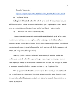 5
Ilustración Recuperado
https://es.wikipedia.org/w/index.php?title=Cuadro_(bicicleta)&oldid=138335556
d) Función que cumple:
R/ La principal función de la bicicleta es la de ser un medio de transporte personal, aun
así también cumple la función de instrumento para hacer ejercicio y mejorar el físico o la salud,
como las bicis estáticas; también cumple una función en el deporte y la competición.
e) Principios de la ciencia que tiene aplicados:
R/ Las bicicletas, como todo en el mundo, están sometidas a las leyes de la física, estas
son: La conservación del momento angular, esta ley nos dice que la velocidad angular se
mantiene si no hay fuerzas externas, esto se traduce en que entre más rápido vamos, tenemos más
momento angular y este es más difícil de cambiar, por lo cual entre más rápido pedaleamos, más
estable es la bici y es más difícil que se caiga.
Los rayos ayudan a mantener la forma de la rueda, esto por la tensión que ejercen,
también en el cuadro de la bicicleta hay un estrés que es ejercido por las cargas que sostiene
como el peso del ciclista, del mismo cuadro y del resto de la bicicleta, esto hace que los cuadros
se tengan que construir teniendo en cuenta el estrés que va a ser ejercido en ellos.
Otra ley que aplica a las bicicletas, es la resistencia al movimiento, es esta resistencia la
que varía dependiendo del terreno y de las ruedas, esta es la razón por la que existen diferentes
tipos de ruedas de bicicleta, cada una se adapta para superar la resistencia al movimiento en un
terreno en específico.
 