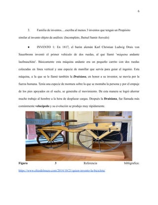 6
3. Familia de inventos.....escriba al menos 3 inventos que tengan un Propósito
similar al invento objeto de análisis: (Incompleto, Jhetsel Samir Arevalo)
● INVENTO 1: En 1817, el barón alemán Karl Christian Ludwig Drais von
Sauerbronn inventó el primer vehículo de dos ruedas, al que llamó ‘máquina andante
laufmaschine'. Básicamente esta máquina andante era un pequeño carrito con dos ruedas
colocadas en línea vertical y una especie de manillar que servía para guiar el ingenio. Esta
máquina, a la que se le llamó también la Draisiana, en honor a su inventor, se movía por la
fuerza humana. Tenía una especie de montura sobre la que se montaba la persona y por el empuje
de los pies apoyados en el suelo, se generaba el movimiento. De esta manera se logró ahorrar
mucho trabajo al hombre a la hora de desplazar cargas. Después la Draisiana, fue llamada más
comúnmente velocípedo y su evolución se produjo muy rápidamente.
Figura 3 Referencia bibligrafica:
https://www.eltiodelmazo.com/2014/10/21/quien-invento-la-bicicleta/
 