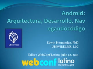 Android: Arquitectura, Desarrollo, Navegandocódigo Edwin Hernandez, PhD UBIWIRELESS, LLC Taller : WebConf Latino  Julio 22, 2010 