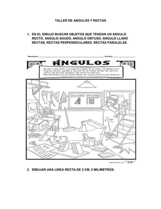 TALLER DE ANGULOS Y RECTAS



1. EN EL DIBUJO BUSCAR OBJETOS QUE TENGAN UN ANGULO
   RECTO, ANGULO AGUDO, ANGULO OBTUSO, ANGULO LLANO
   RECTAS, RECTAS PERPENDICULARES, RECTAS PARALELAS.




2. DIBUJAR UNA LINEA RECTA DE 5 CM, 5 MILIMETROS:
 