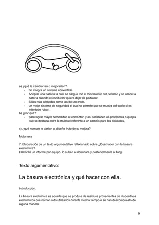 a) ¿qué le cambiarían o mejorarían?
- Se integra un sistema convertible
- Adoptar una batería la cual se cargue con el movimiento del pedaleo y se utilice la
batería cuando el conductor quiera dejar de pedalear.
- Sillas más cómodas como las de una moto.
- un mejor sistema de seguridad el cual no permite que se mueva del suelo si es
intentado robar.
b) ¿por qué?
- para lograr mayor comodidad al conductor, y así satisfacer los problemas o quejas
que se destaca entre la multitud referente a un cambio para las bicicletas.
c) ¿qué nombre le darían al diseño fruto de su mejora?
Motortexs
7. Elaboración de un texto argumentativo reflexionado sobre ¿Qué hacer con la basura
electrónica? .
Elaboran un informe por equipo, lo suben a slideshare y posteriormente al blog.
Texto argumentativo:
La basura electrónica y qué hacer con ella.
Introducción.
La basura electrónica es aquella que se produce de residuos provenientes de dispositivos
electrónicos que no han sido utilizados durante mucho tiempo o se han descompuesto de
alguna manera.
9
 