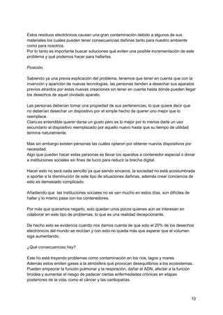 Estos residuos electrónicos causan una gran contaminación debido a algunos de sus
materiales los cuales pueden tener consecuencias dañinas tanto para nuestro ambiente
como para nosotros.
Por lo tanto es importante buscar soluciones qué eviten una posible incrementación de este
problema y qué podemos hacer para hallarlas.
Posición.
Sabiendo ya una previa explicación del problema, tenemos que tener en cuenta que con la
invención y aparición de nuevas tecnologías, las personas tienden a desechar sus aparatos
previos atraídos por estas nuevas creaciones sin tener en cuenta hasta dónde pueden llegar
los desechos de aquel olvidado aparato.
Las personas deberían tomar una propiedad de sus pertenencias, lo que quiere decir que
no deberían desechar un dispositivo por el simple hecho de querer uno mejor que lo
reemplace.
Claro,es entendible querer darse un gusto pero es lo mejor por lo menos darle un uso
secundario al dispositivo reemplazado por aquello nuevo hasta que su tiempo de utilidad
termine naturalmente.
Mas sin embargo existen personas las cuáles optaron por obtener nuevos dispositivos por
necesidad.
Algo que pueden hacer estas personas es llevar los aparatos a contenedor especial o donar
a instituciones sociales sin fines de lucro para reducir la brecha digital.
Hacer esto no será nada sencillo ya que siendo sinceros, la sociedad no está acostumbrada
a aportar a la disminución de este tipo de situaciones dañinas, además crear conciencia de
esto es demasiado complicado.
Añadiendo que las instituciones sociales no se ven mucho en estos días, son difíciles de
hallar y lo mismo pasa con los contenedores.
Por más que queramos negarlo, solo quedan unos pocos quienes aún se interesan en
colaborar en este tipo de problemas, lo que es una realidad decepcionante.
De hecho esto se evidencia cuando nos damos cuenta de que solo el 20% de los desechos
electrónicos del mundo se reciclan y con esto no queda más que esperar que el volumen
siga aumentando.
¿Qué consecuencias hay?
Este lío está trayendo problemas como contaminación en los ríos, lagos y mares.
Además estos emiten gases a la atmósfera qué provocan desequilibrios a los ecosistemas.
Pueden empeorar la función pulmonar y la respiración, dañar el ADN, afectar a la función
tiroidea y aumentar el riesgo de padecer ciertas enfermedades crónicas en etapas
posteriores de la vida, como el cáncer y las cardiopatías.
10
 