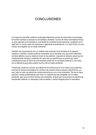 CONCLUSIONES
A lo largo de este taller pudimos contemplar diferentes puntos de vista sobre la tecnología.
El hombre siempre a buscado la comodidad y facilidad la hora de hacer actividades físicas,
un gran ejemplo es la bicicleta la cual facilitó la movilidad de las personas, surgiendo en el
siglo XIX un nuevo medio de transporte y agilizando la actividad de ir un lado al otro, el cual,
incluso es amigable con el medio ambiente.
También nos encontramos con un análisis más profundo de la bicicleta en el aspecto
histórico y científico, donde pudimos comprobar que la bicicleta tuvo que sufrir diferentes
cambios debido a que su sistema inicial no fue perfecto. Logrando el sistema actual que es
medianamente cómodo y bastante útil, pero eso no significa que no puede ser mejor;
mostrándonos que el futuro de una bicicleta puede ser un concepto parecido a una moto,
con la diferencia que esta cuidara mucho más el medio ambiente.
Finalmente, podemos concluir que debemos de enfocarnos en una manera que podamos
avanzar de manera tecnológica sin producir de manera masiva residuos electrónicos, ya
que, esto no solo nos afecta de manera económica si no a nivel ambiental. Tal vez la mejor
solución a estas problemáticas sea crear un material que sea amigable con el medio
ambiente, pero que al mismo tiempo sea resistente, al igual que revolucionar la industria de
transportes hallando un reemplazo más accesible y menos riesgoso para la naturaleza.
12
 
