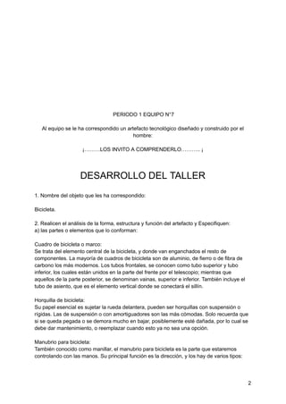 PERIODO 1 EQUIPO N°7
Al equipo se le ha correspondido un artefacto tecnológico diseñado y construido por el
hombre:
¡………LOS INVITO A COMPRENDERLO……….. ¡
DESARROLLO DEL TALLER
1. Nombre del objeto que les ha correspondido:
Bicicleta.
2. Realicen el análisis de la forma, estructura y función del artefacto y Especifiquen:
a) las partes o elementos que lo conforman:
Cuadro de bicicleta o marco:
Se trata del elemento central de la bicicleta, y donde van enganchados el resto de
componentes. La mayoría de cuadros de bicicleta son de aluminio, de fierro o de fibra de
carbono los más modernos. Los tubos frontales, se conocen como tubo superior y tubo
inferior, los cuales están unidos en la parte del frente por el telescopio; mientras que
aquellos de la parte posterior, se denominan vainas, superior e inferior. También incluye el
tubo de asiento, que es el elemento vertical donde se conectará el sillín.
Horquilla de bicicleta:
Su papel esencial es sujetar la rueda delantera, pueden ser horquillas con suspensión o
rígidas. Las de suspensión o con amortiguadores son las más cómodas. Solo recuerda que
si se queda pegada o se demora mucho en bajar, posiblemente esté dañada, por lo cual se
debe dar mantenimiento, o reemplazar cuando esto ya no sea una opción.
Manubrio para bicicleta:
También conocido como manillar, el manubrio para bicicleta es la parte que estaremos
controlando con las manos. Su principal función es la dirección, y los hay de varios tipos:
2
 