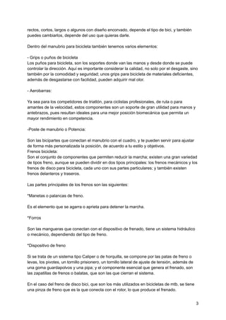 rectos, cortos, largos o algunos con diseño encorvado, depende el tipo de bici, y también
puedes cambiarlos, depende del uso que quieras darle.
Dentro del manubrio para bicicleta también tenemos varios elementos:
- Grips o puños de bicicleta
Los puños para bicicleta, son los soportes donde van las manos y desde donde se puede
controlar la dirección. Aquí es importante considerar la calidad, no solo por el desgaste, sino
también por la comodidad y seguridad; unos grips para bicicleta de materiales deficientes,
además de desgastarse con facilidad, pueden adquirir mal olor.
- Aerobarras:
Ya sea para los competidores de triatlón, para ciclistas profesionales, de ruta o para
amantes de la velocidad, estos componentes son un soporte de gran utilidad para manos y
antebrazos, pues resultan ideales para una mejor posición biomecánica que permita un
mayor rendimiento en competencia.
-Poste de manubrio o Potencia:
Son las bicipartes que conectan el manubrio con el cuadro, y te pueden servir para ajustar
de forma más personalizada la posición, de acuerdo a tu estilo y objetivos.
Frenos bicicleta:
Son el conjunto de componentes que permiten reducir la marcha; existen una gran variedad
de tipos freno, aunque se pueden dividir en dos tipos principales: los frenos mecánicos y los
frenos de disco para bicicleta, cada uno con sus partes particulares; y también existen
frenos delanteros y traseros.
Las partes principales de los frenos son las siguientes:
*Manetas o palancas de freno.
Es el elemento que se agarra o aprieta para detener la marcha.
*Forros
Son las mangueras que conectan con el dispositivo de frenado, tiene un sistema hidráulico
o mecánico, dependiendo del tipo de freno.
*Dispositivo de freno
Si se trata de un sistema tipo Caliper o de horquilla, se compone por las patas de freno o
levas, los pivotes, un tornillo prisionero, un tornillo lateral de ajuste de tensión, además de
una goma guardapolvos y una pipa; y el componente esencial que genera el frenado, son
las zapatillas de frenos o balatas, que son las que cierran el sistema.
En el caso del freno de disco bici, que son los más utilizados en bicicletas de mtb, se tiene
una pinza de freno que es la que conecta con el rotor, lo que produce el frenado.
3
 