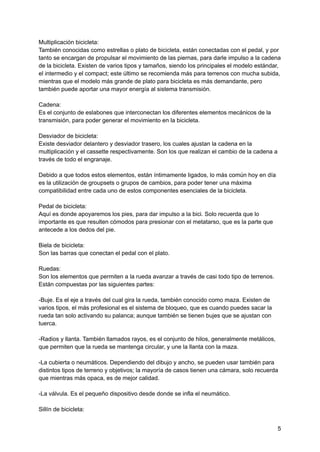 Multiplicación bicicleta:
También conocidas como estrellas o plato de bicicleta, están conectadas con el pedal, y por
tanto se encargan de propulsar el movimiento de las piernas, para darle impulso a la cadena
de la bicicleta. Existen de varios tipos y tamaños, siendo los principales el modelo estándar,
el intermedio y el compact; este último se recomienda más para terrenos con mucha subida,
mientras que el modelo más grande de plato para bicicleta es más demandante, pero
también puede aportar una mayor energía al sistema transmisión.
Cadena:
Es el conjunto de eslabones que interconectan los diferentes elementos mecánicos de la
transmisión, para poder generar el movimiento en la bicicleta.
Desviador de bicicleta:
Existe desviador delantero y desviador trasero, los cuales ajustan la cadena en la
multiplicación y el cassette respectivamente. Son los que realizan el cambio de la cadena a
través de todo el engranaje.
Debido a que todos estos elementos, están íntimamente ligados, lo más común hoy en día
es la utilización de groupsets o grupos de cambios, para poder tener una máxima
compatibilidad entre cada uno de estos componentes esenciales de la bicicleta.
Pedal de bicicleta:
Aquí es donde apoyaremos los pies, para dar impulso a la bici. Solo recuerda que lo
importante es que resulten cómodos para presionar con el metatarso, que es la parte que
antecede a los dedos del pie.
Biela de bicicleta:
Son las barras que conectan el pedal con el plato.
Ruedas:
Son los elementos que permiten a la rueda avanzar a través de casi todo tipo de terrenos.
Están compuestas por las siguientes partes:
-Buje. Es el eje a través del cual gira la rueda, también conocido como maza. Existen de
varios tipos, el más profesional es el sistema de bloqueo, que es cuando puedes sacar la
rueda tan solo activando su palanca; aunque también se tienen bujes que se ajustan con
tuerca.
-Radios y llanta. También llamados rayos, es el conjunto de hilos, generalmente metálicos,
que permiten que la rueda se mantenga circular, y une la llanta con la maza.
-La cubierta o neumáticos. Dependiendo del dibujo y ancho, se pueden usar también para
distintos tipos de terreno y objetivos; la mayoría de casos tienen una cámara, solo recuerda
que mientras más opaca, es de mejor calidad.
-La válvula. Es el pequeño dispositivo desde donde se infla el neumático.
Sillín de bicicleta:
5
 
