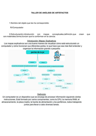 TALLER DE ANÁLISIS DE ARTEFACTOS
1.Nombre del objeto que les ha correspondido
R//Computador
2.Estructuración,introducción con mapas conceptuales,definición,que creen que
son:materiales,forma,funcion que lo conforman en la ciencia:
Introducción: Mapas: Explicativos
Los mapas explicativos son una buena manera de visualizar cómo está estructurado un
computador y cómo funcionan sus diferentes partes, lo que hace que sea más fácil entender y
organizar la información grande o pequeña:
Definición
Un computador es un dispositivo que se encarga de procesar información siguiendo ciertas
instrucciones. Está formado por varios componentes, como la CPU, la memoria RAM, el
almacenamiento, la placa madre, la fuente de alimentación y los periféricos, todos trabajando
juntos para llevar a cabo diversas tareas.
 