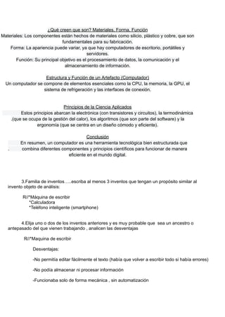 ¿Qué creen que son? Materiales, Forma, Función
Materiales: Los componentes están hechos de materiales como silicio, plástico y cobre, que son
fundamentales para su fabricación.
Forma: La apariencia puede variar, ya que hay computadores de escritorio, portátiles y
servidores.
Función: Su principal objetivo es el procesamiento de datos, la comunicación y el
almacenamiento de información.
Estructura y Función de un Artefacto (Computador)
Un computador se compone de elementos esenciales como la CPU, la memoria, la GPU, el
sistema de refrigeración y las interfaces de conexión.
Principios de la Ciencia Aplicados
Estos principios abarcan la electrónica (con transistores y circuitos), la termodinámica
.(que se ocupa de la gestión del calor), los algoritmos (que son parte del software) y la
ergonomía (que se centra en un diseño cómodo y eficiente).
Conclusión
En resumen, un computador es una herramienta tecnológica bien estructurada que
. combina diferentes componentes y principios científicos para funcionar de manera
eficiente en el mundo digital.
3.Familia de inventos…..escriba al menos 3 inventos que tengan un propósito similar al
invento objeto de análisis:
R//*Máquina de escribir
*Calculadora
*Teléfono inteligente (smartphone)
4.Elija uno o dos de los inventos anteriores y es muy probable que sea un ancestro o
antepasado del que vienen trabajando , analicen las desventajas
R//*Maquina de escribir
Desventajas:
-No permitía editar fácilmente el texto (había que volver a escribir todo si había errores)
-No podía almacenar ni procesar información
-Funcionaba solo de forma mecánica , sin automatización
 
