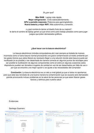 B-¿por que?
Más RAM: Laptop más rápida.
Mejor refrigeración: Evita sobrecalentamiento.
GPU y pantalla mejorada: Potencia para gaming/edición.
Nueva batería y mejor WiFi: Más autonomía y conexión.
c-¿qué nombre le darían al diseño fruto de su mejora?
le daría el combre de laptop gamer ya que sirve como para trabajo pesados como para jugar
juegos que piden demasiados gráficos.
¿Qué hacer con la basura electrónica?
La basura electrónica (móviles,computadores,etc) casi siempre es botada de manera
incorrecta como si fuera basura normal provocando una grave contaminación al medio ambiente por
los gases tóxicos que estos liberan,es necesario llegar a una solución donde esta basura pueda ser
reutilizada (si es posible) o ser desechada de manera correcta en algunos puntos de reciclajes para
ser posible la reutilización de algunos componentes como el cobre,en algunas ocasiones estos
dispositivos pueden ser donados a lugares de caridad en vez de ser desechados por falta de uso o
por que se encontro una mejor opción o se ajuste a las necesidades del comprador
Conclusión: La basura electrónica es un reto a nivel global ya que si todos no aportamos
para que esta sea reciclada de una buena manera la contaminación que se causara sera demasiado
grande provocando incluso problemas en la salud de las personas ya que estan liberan gases
tóxicos y dañinos para nuestra salud
Evidencias:
Santiago Guerrero:
 