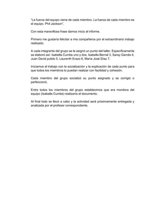 “La fuerza del equipo viene de cada miembro. La fuerza de cada miembro es
el equipo. Phil Jackson”.
Con esta maravillosa frase damos inicio al informe.
Primero me gustaría felicitar a mis compañeros por el extraordinario trabajo
realizado.
A cada integrante del grupo se le asignó un punto del taller. Específicamente
se elaboró así: Isabella Cumbe uno y dos, Isabella Bernal 3, Saray Garcés 4,
Juan David pulido 5, Laurenth Erazo 6, María José Díaz 7.
Iniciamos el trabajo con la socialización y la explicación de cada punto para
que todos los miembros lo puedan realizar con facilidad y cohesión.
Cada miembro del grupo socializó su punto asignado y se corrigió o
perfeccionó.
Entre todos los miembros del grupo establecimos que era monitora del
equipo (Isabella Cumbe) realizaría el documento.
Al final todo se llevó a cabo y la actividad será próximamente entregada y
analizada por el profesor correspondiente.
 
