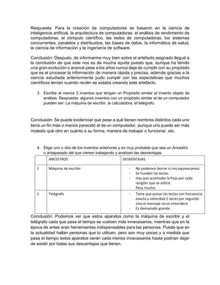 Respuesta: Para la creación de computadoras se basaron en la ciencia de
inteligencia artificial, la arquitectura de computadoras, el análisis de rendimiento de
computadoras, el cómputo científico, las redes de computadoras, los sistemas
concurrentes, paralelos y distribuidos, las bases de datos, la informática de salud,
la ciencia de información y la ingeniería de software.
Conclusión: Después, de informarme muy bien sobre el artefacto asignado llegué a
la conclusión de que este nos es de mucha ayuda puesto que, aunque ha tenido
una gran evolución o avancé pese a los años nunca deja de cumplir con su propósito
que es el procesar la información de manera rápida y precisa, además gracias a la
ciencia estudiada anteriormente pudo cumplir con las expectativas que muchos
científicos tenían cuando recién se estaba creando este artefacto.
3. Escribe al menos 3 inventos que tengan un Propósito similar al invento objeto de
análisis. Respuesta: algunos inventos con un propósito similar al de un computador
pueden ser: La máquina de escribir, la calculadora, el telégrafo.
Conclusión: Se puede evidenciar que pese a qué tienen nombres distintos cada uno
tiene un fin más o menos parecido al de un computador, aunque uno puede ser más
molesto qué otro en cuánto a su forma, manera de trabajar o funcionar, etc.
4. Elige uno o dos de los inventos anteriores y es muy probable que sea un Ancestro
o antepasado del que vienen trabajando y analicen las desventajas.
ANCESTROS DESVENTAJAS
1 Máquina de escribir - No podemos borrar si nos equivocamos.
- Se hunden las teclas.
- Hay que acomodar la hoja por cada
renglón que se utilicé.
- Pesa mucho.
2 Telégrafo - Tiene que pulsar las teclas con frecuencia
exacta a velocidad 2 veces por segundo
sino el mensaje no se entenderá.
- Es demasiado grande.
Conclusión: Podemos ver que estos aparatos como la máquina de escribir y el
telégrafo cada que pasa el tiempo se vuelven más innecesarios, mientras que en la
época de antes eran herramientas indispensables para las personas. Puede que en
la actualidad hallan personas que lo utilicen, pero son muy pocas y a medida que
pasa el tiempo estos aparatos serán cada menos innecesarios hasta podrían dejar
de existir por todas sus desventajas que tienen.
 