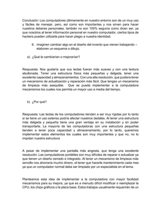 Conclusión: Los computadores últimamente en nuestro entorno son de un muy uso
y fáciles de manejar, pero, así como son importantes y nos sirven para hacer
nuestros deberes personales, también no son 100% seguros como dicen ser, ya
que nosotros al tener información personal en nuestro computador, ciertos tipos de
hackers pueden utilizarla para hacer plagio a nuestra identidad.
6. imaginen cambiar algo en el diseño del invento que vienen trabajando –
elaboren un esquema o dibujo.
a) ¿Qué le cambiarían o mejorarían?
Respuesta: Nos gustaría que sus teclas fueran más suaves y con una textura
abullonada. Tener una estructura física más pequeñas y delgada, tener una
excelente capacidad y almacenamientos. Con una alta resolución, que pudiera tener
un mecanismo de actualización y reparación más fácil. Que tengas un mecanismo
de limpieza más asequible. Que se pueda implementar a la computadora
mecanismos los cuales nos permita un mayor uso a media del tiempo.
b) ¿Por qué?
Respuesta: Las teclas de los computadores tienden a ser muy rígidas por lo tanto
si se tiene un uso extenso podría afectar nuestros dedales. Al tener una estructura
más delgada y pequeña tiene una gran ventaja en su instalación y en poder
transportarla. La mayoría de las computadoras con una estructura pequeñas
tienden a tener poca capacidad y almacenamiento, por lo tanto, queremos
implementar estos elementos los cuales son muy importantes y que no, no lo
impidan nuestra estructura
A pesar de implementar una pantalla más angosta, que tenga una excelente
resolución. Las computadoras portátiles son muy difíciles de reparar o actualizar ya
que tienen un diseño cerrado e integrado. Al tener un mecanismo de limpieza más
sencillo nos ahorraría mucho dinero, el tener que hacerle mantenimiento cada mes
ya que un computador normal debe ser limpiado por un especialista en el tema.
Planteamos esta idea de implementar a la computadora con mayor facilidad
mecanismos para su mejora, ya que es a menudo difícil modificar o reemplazar la
CPU, los chips gráficos o la placa base. Estos trabajos usualmente requerirán de un
 