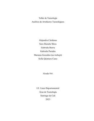 Taller de Tecnología
Análisis de Artefactos Tecnológicos
Alejandra Cárdenas
Sara Daniela Mora
Gabriela Ibarra
Gabriela Paredes
Mariana González (no trabajó)
Sofia Quintero Cano
Grado 9-6
I.E. Liceo Departamental
Área de Tecnología
Santiago de Cali
2023
 