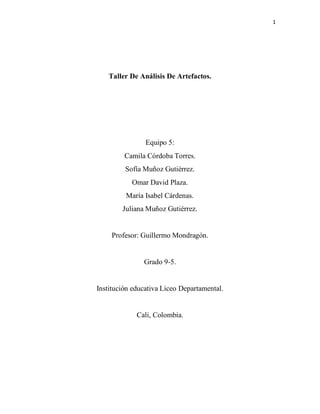 1
Taller De Análisis De Artefactos.
Equipo 5:
Camila Córdoba Torres.
Sofía Muñoz Gutiérrez.
Omar David Plaza.
María Isabel Cárdenas.
Juliana Muñoz Gutiérrez.
Profesor: Guillermo Mondragón.
Grado 9-5.
Institución educativa Liceo Departamental.
Cali, Colombia.
 