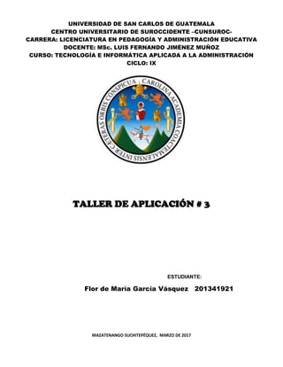 UNIVERSIDAD DE SAN CARLOS DE GUATEMALA
CENTRO UNIVERSITARIO DE SUROCCIDENTE –CUNSUROC-
CARRERA: LICENCIATURA EN PEDAGOGÍA Y ADMINISTRACIÓN EDUCATIVA
DOCENTE: MSc. LUIS FERNANDO JIMÉNEZ MUÑOZ
CURSO: TECNOLOGÍA E INFORMÁTICA APLICADA A LA ADMINISTRACIÓN
CICLO: IX
TALLER DE APLICACIÓN # 3
ESTUDIANTE:
Flor de María García Vásquez 201341921
MAZATENANGO SUCHITEPÉQUEZ, MARZO DE 2017
 