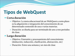 Tipos de WebQuest
 Corta duración
 Objetivo: La meta educacional de un WebQuest a corto plazo
es la adquisición e integración del conocimiento de un
determinado contenido de una o varias materias.
 Duración: se diseña para ser terminado de uno a tres períodos
de clase.
 Larga duración
 Objetivo: Extensión y procesamiento del conocimiento
(deducción, inducción, clasificación, abstracción, etc)
 Duración: Entre una semana y un mes de clase
 