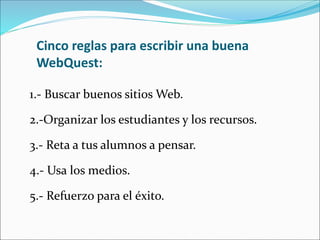 Cinco reglas para escribir una buena
WebQuest:
1.- Buscar buenos sitios Web.
2.-Organizar los estudiantes y los recursos.
3.- Reta a tus alumnos a pensar.
4.- Usa los medios.
5.- Refuerzo para el éxito.
 