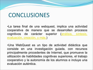CONCLUSIONES
•La tarea final de una webquest, implica una actividad
cooperativa de manera que se desarrollen procesos
cognitivos de carácter superior (análisis, síntesis,
evaluación, creación, y más.)
•Una WebQuest es un tipo de actividad didáctica que
consiste en una investigación guiada, con recursos
principalmente procedentes de Internet, que promueve la
utilización de habilidades cognitivas superiores, el trabajo
cooperativo y la autonomía de los alumnos e incluye una
evaluación auténtica.
 