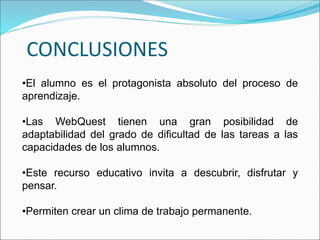 CONCLUSIONES
•El alumno es el protagonista absoluto del proceso de
aprendizaje.
•Las WebQuest tienen una gran posibilidad de
adaptabilidad del grado de dificultad de las tareas a las
capacidades de los alumnos.
•Este recurso educativo invita a descubrir, disfrutar y
pensar.
•Permiten crear un clima de trabajo permanente.
 