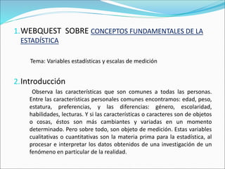 1.WEBQUEST SOBRE CONCEPTOS FUNDAMENTALES DE LA
ESTADÍSTICA
Tema: Variables estadísticas y escalas de medición
2.Introducción
Observa las características que son comunes a todas las personas.
Entre las características personales comunes encontramos: edad, peso,
estatura, preferencias, y las diferencias: género, escolaridad,
habilidades, lecturas. Y si las características o caracteres son de objetos
o cosas, éstos son más cambiantes y variadas en un momento
determinado. Pero sobre todo, son objeto de medición. Estas variables
cualitativas o cuantitativas son la materia prima para la estadística, al
procesar e interpretar los datos obtenidos de una investigación de un
fenómeno en particular de la realidad.
 