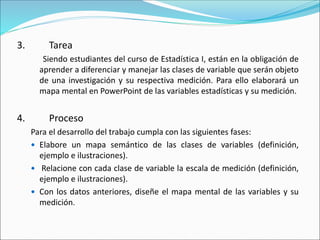 3. Tarea
Siendo estudiantes del curso de Estadística I, están en la obligación de
aprender a diferenciar y manejar las clases de variable que serán objeto
de una investigación y su respectiva medición. Para ello elaborará un
mapa mental en PowerPoint de las variables estadísticas y su medición.
4. Proceso
Para el desarrollo del trabajo cumpla con las siguientes fases:
 Elabore un mapa semántico de las clases de variables (definición,
ejemplo e ilustraciones).
 Relacione con cada clase de variable la escala de medición (definición,
ejemplo e ilustraciones).
 Con los datos anteriores, diseñe el mapa mental de las variables y su
medición.
 