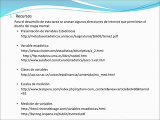 5. Recursos
Para el desarrollo de esta tarea se anotan algunas direcciones de Internet que permitirán el
diseño del mapa mental:
 Presentación de Variables Estadísticas
http://metodosestadisticos.unizar.es/asignaturas/16603/tema2.pdf
 Variable estadística
http://www.vitutor.com/estadistica/descriptiva/a_2.html
http://ftp.medprev.uma.es/libro/node6.htm
http://www.aulafacil.com/CursoEstadistica/Lecc-1-est.htm
 Clases de variables
http://ccp.ucr.ac.cr/cursos/epidistancia/contenido/esc_med.html
 Escalas de medición
http://www.tesisperu.com/index.php?option=com_content&view=article&id=60&Itemid
=92
 Medición de variables
http://html.rincondelvago.com/variables-estadisticas.html
http://byrong.iespana.es/public/escmed.pdf
 
