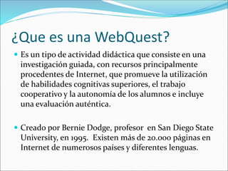 ¿Que es una WebQuest?
 Es un tipo de actividad didáctica que consiste en una
investigación guiada, con recursos principalmente
procedentes de Internet, que promueve la utilización
de habilidades cognitivas superiores, el trabajo
cooperativo y la autonomía de los alumnos e incluye
una evaluación auténtica.
 Creado por Bernie Dodge, profesor en San Diego State
University, en 1995. Existen más de 20.000 páginas en
Internet de numerosos países y diferentes lenguas.
 