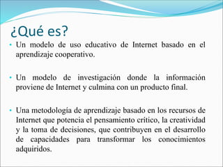 ¿Qué es?
• Un modelo de uso educativo de Internet basado en el
aprendizaje cooperativo.
• Un modelo de investigación donde la información
proviene de Internet y culmina con un producto final.
• Una metodología de aprendizaje basado en los recursos de
Internet que potencia el pensamiento crítico, la creatividad
y la toma de decisiones, que contribuyen en el desarrollo
de capacidades para transformar los conocimientos
adquiridos.
 