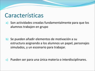 Características
a) Son actividades creadas fundamentalmente para que los
alumnos trabajen en grupo
b) Se pueden añadir elementos de motivación a su
estructura asignando a los alumnos un papel, personajes
simulados, y un escenario para trabajar.
c) Pueden ser para una única materia o interdisciplinares.
 